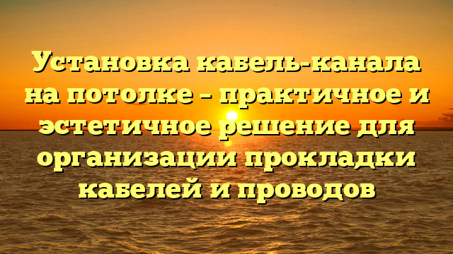 Установка кабель-канала на потолке – практичное и эстетичное решение для организации прокладки кабелей и проводов