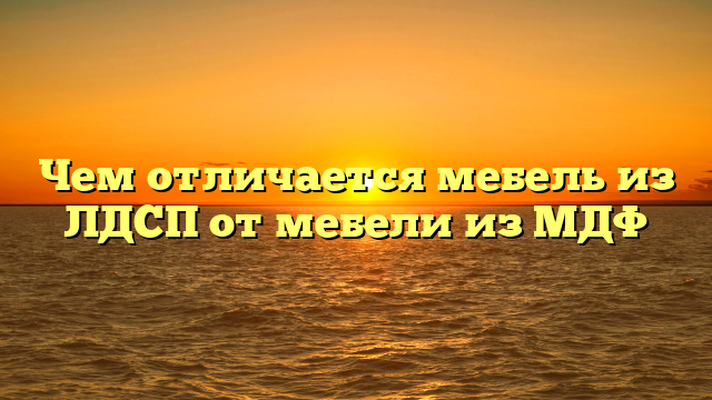 Чем отличается мебель из ЛДСП от мебели из МДФ