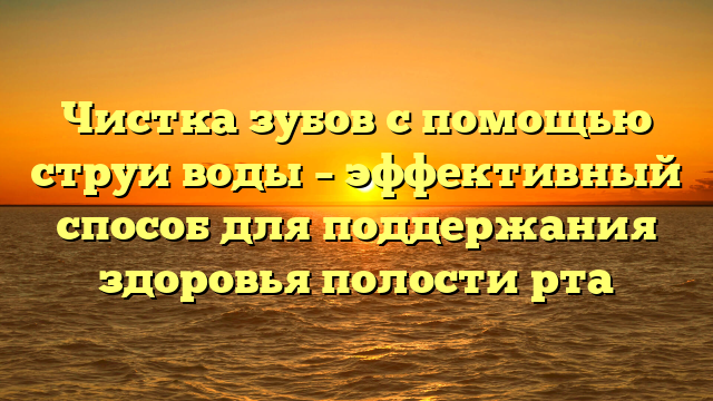 Чистка зубов с помощью струи воды – эффективный способ для поддержания здоровья полости рта