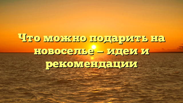 Что можно подарить на новоселье — идеи и рекомендации