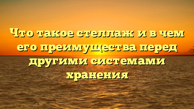 Что такое стеллаж и в чем его преимущества перед другими системами хранения