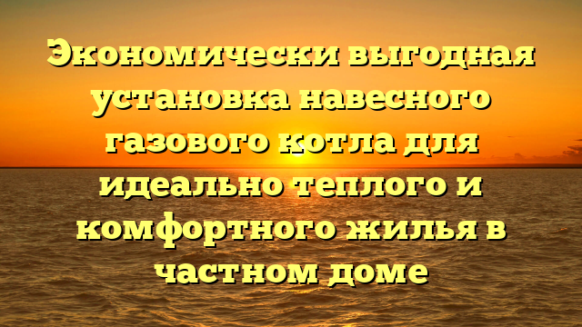 Экономически выгодная установка навесного газового котла для идеально теплого и комфортного жилья в частном доме