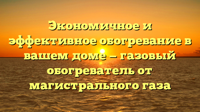 Экономичное и эффективное обогревание в вашем доме — газовый обогреватель от магистрального газа