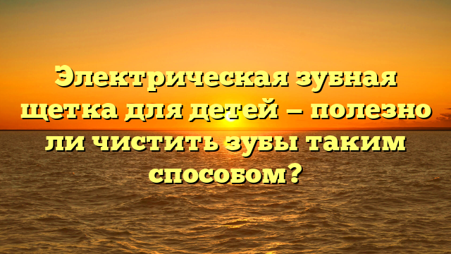 Электрическая зубная щетка для детей — полезно ли чистить зубы таким способом?