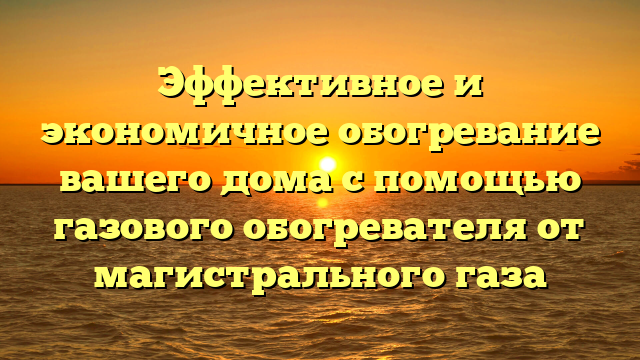 Эффективное и экономичное обогревание вашего дома с помощью газового обогревателя от магистрального газа