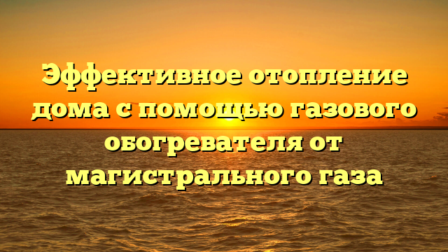 Эффективное отопление дома с помощью газового обогревателя от магистрального газа