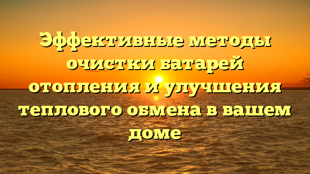 Эффективные методы очистки батарей отопления и улучшения теплового обмена в вашем доме