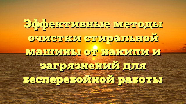 Эффективные методы очистки стиральной машины от накипи и загрязнений для бесперебойной работы