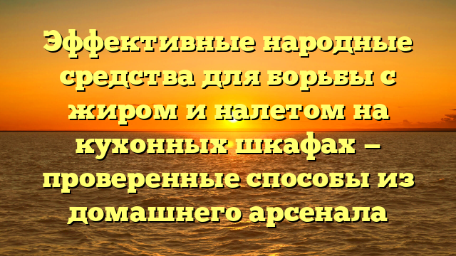 Эффективные народные средства для борьбы с жиром и налетом на кухонных шкафах — проверенные способы из домашнего арсенала