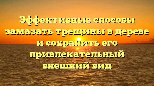 Эффективные способы замазать трещины в дереве и сохранить его привлекательный внешний вид