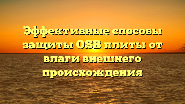 Эффективные способы защиты OSB плиты от влаги внешнего происхождения