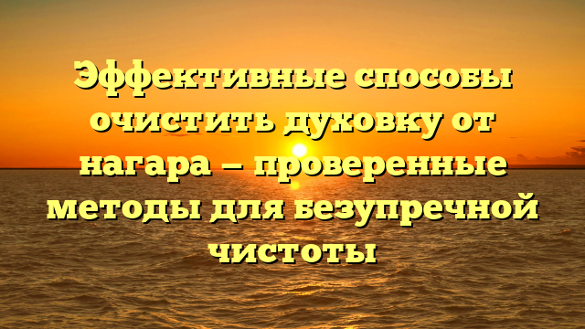 Эффективные способы очистить духовку от нагара — проверенные методы для безупречной чистоты